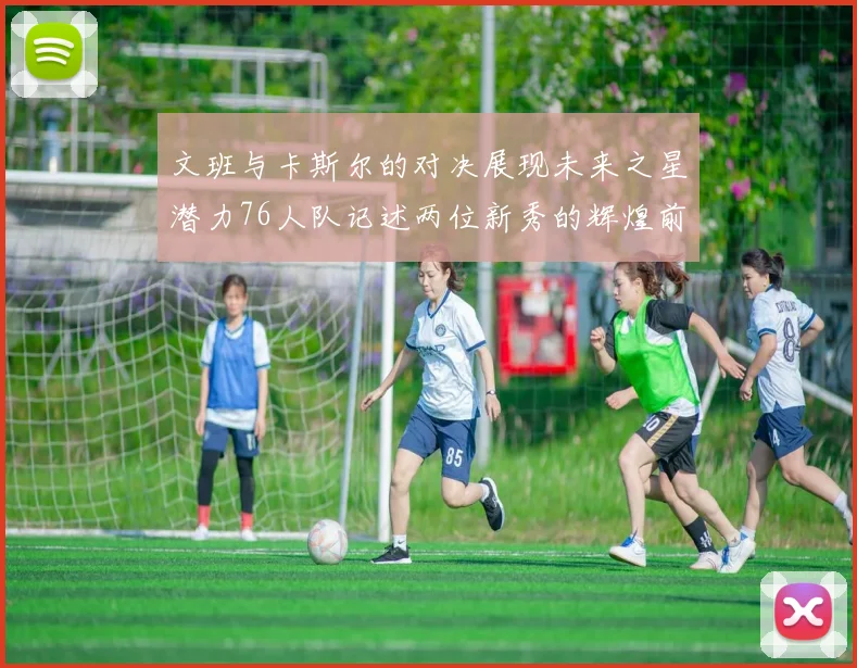 文班与卡斯尔的对决展现未来之星潜力76人队记述两位新秀的辉煌前景
