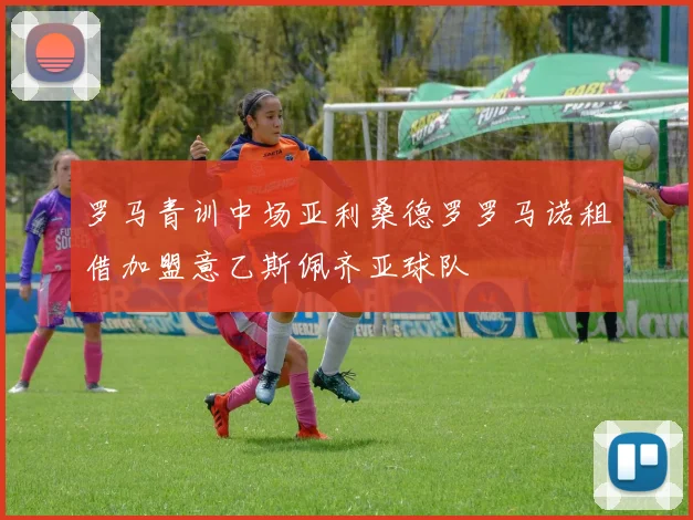 罗马青训中场亚利桑德罗罗马诺租借加盟意乙斯佩齐亚球队