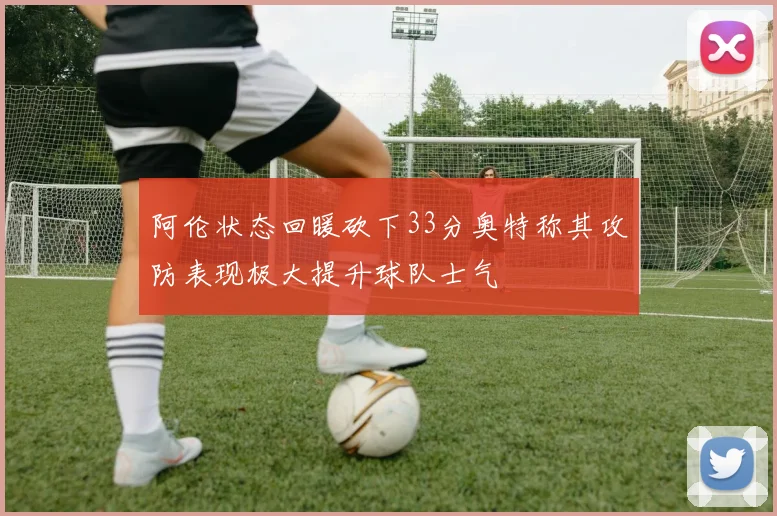 阿伦状态回暖砍下33分奥特称其攻防表现极大提升球队士气