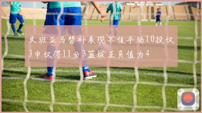 文班亚马替补表现不佳半场10投仅3中仅得11分3篮板正负值为4