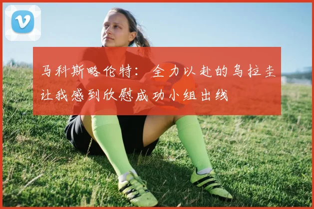 马科斯略伦特：全力以赴的乌拉圭让我感到欣慰成功小组出线