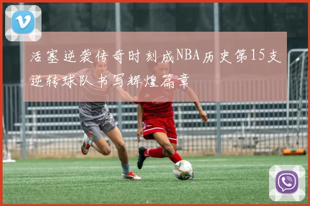 活塞逆袭传奇时刻成NBA历史第15支逆转球队书写辉煌篇章