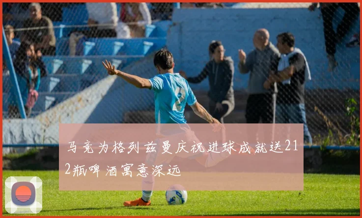 马竞为格列兹曼庆祝进球成就送212瓶啤酒寓意深远