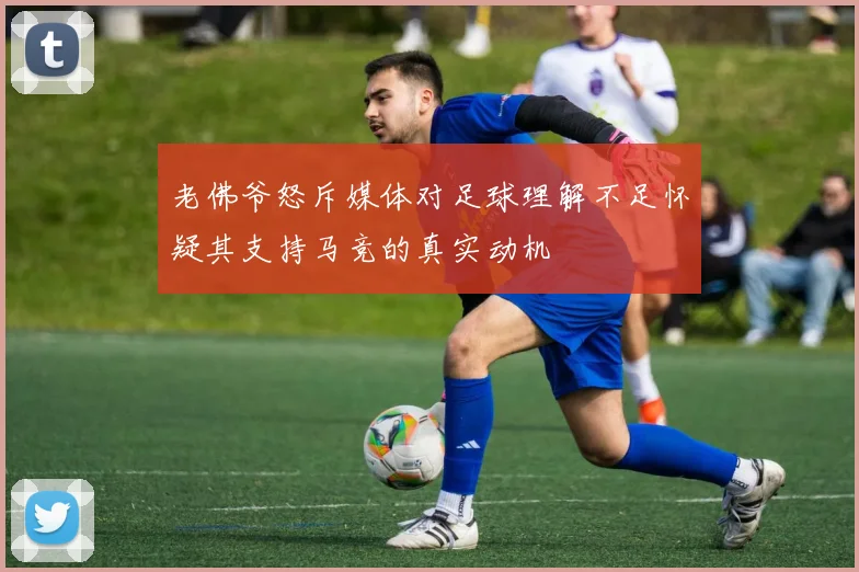 老佛爷怒斥媒体对足球理解不足怀疑其支持马竞的真实动机