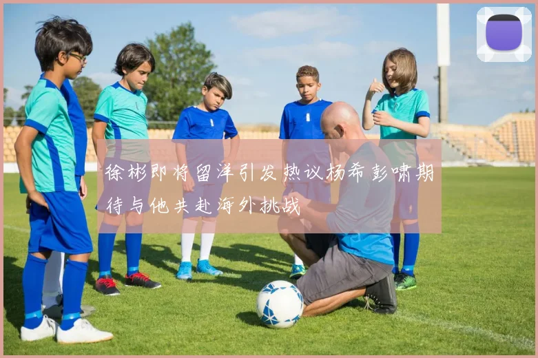 徐彬即将留洋引发热议杨希彭啸期待与他共赴海外挑战