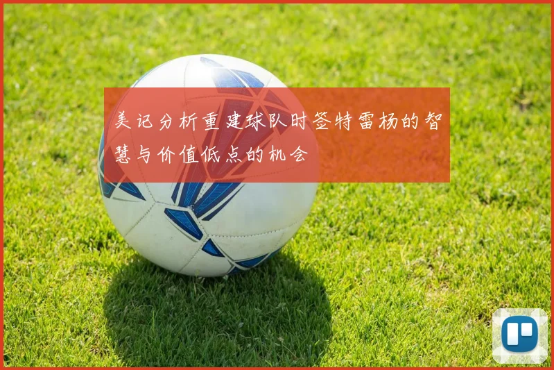 美记分析重建球队时签特雷杨的智慧与价值低点的机会