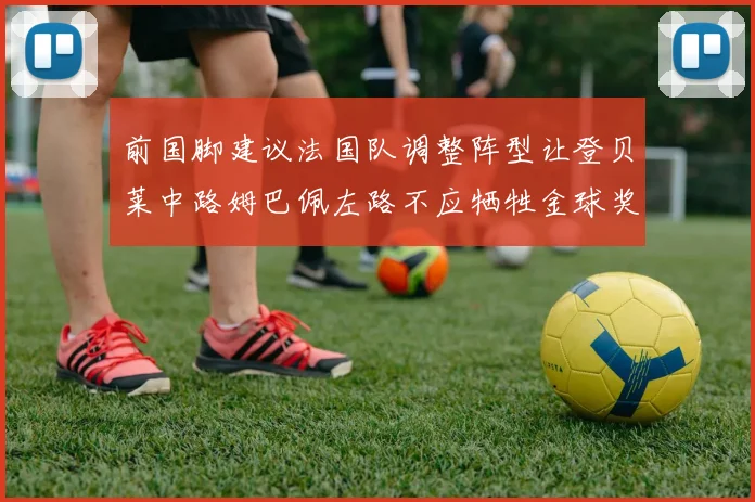 前国脚建议法国队调整阵型让登贝莱中路姆巴佩左路不应牺牲金球奖得主