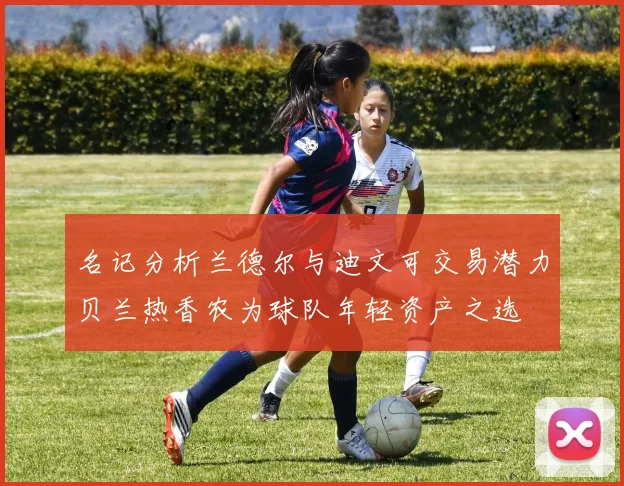 名记分析兰德尔与迪文可交易潜力贝兰热香农为球队年轻资产之选