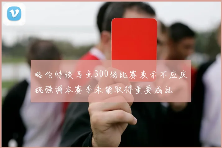 略伦特谈马竞300场比赛表示不应庆祝强调本赛季未能取得重要成就