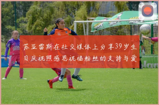 苏亚雷斯在社交媒体上分享39岁生日庆祝照感恩祝福粉丝的支持与爱护