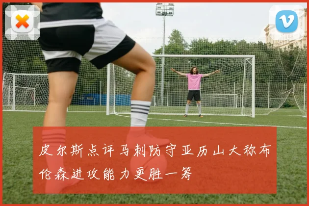 皮尔斯点评马刺防守亚历山大称布伦森进攻能力更胜一筹
