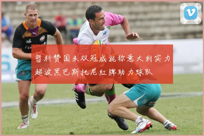 哲科赞国米双冠成就称意大利实力超波黑巴斯托尼红牌助力球队