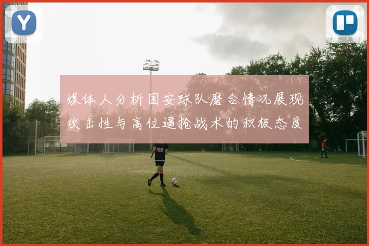 媒体人分析国安球队磨合情况展现攻击性与高位逼抢战术的积极态度