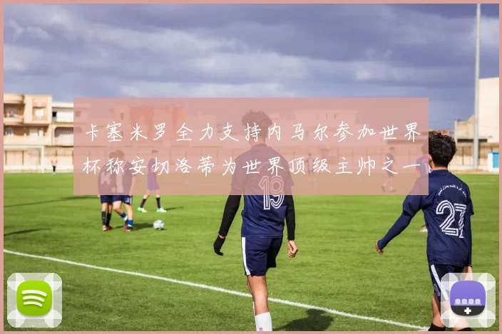 卡塞米罗全力支持内马尔参加世界杯称安切洛蒂为世界顶级主帅之一