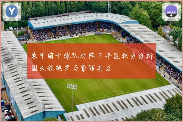 意甲前十球队对阵下半区积分分析国米领跑罗马紧随其后