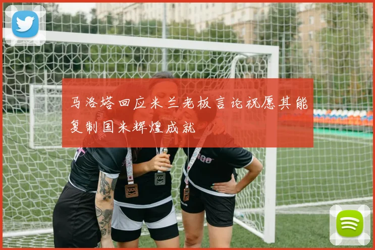 马洛塔回应米兰老板言论祝愿其能复制国米辉煌成就